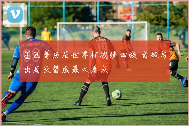 墨西哥历届世界杯战绩回顾 晋级与出局交替成最大看点
