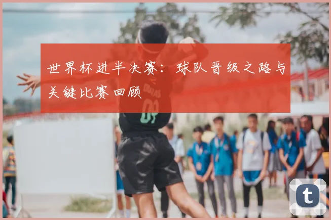 世界杯进半决赛:球队晋级之路与关键比赛回顾