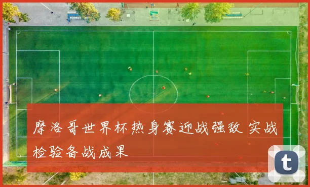摩洛哥世界杯热身赛迎战强敌 实战检验备战成果