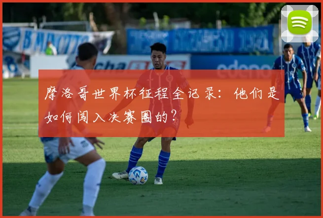 摩洛哥世界杯征程全记录:他们是如何闯入决赛圈的?