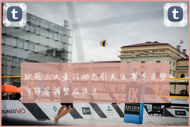 欧冠三大豪门动态引关注 赛季走势与阵容调整成焦点