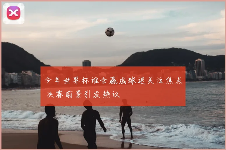 今年世界杯谁会赢成球迷关注焦点 决赛前景引发热议