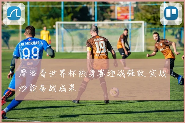 摩洛哥世界杯热身赛迎战强敌 实战检验备战成果