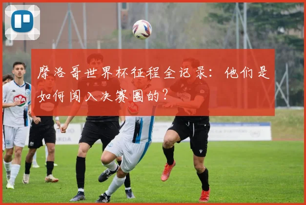 摩洛哥世界杯征程全记录:他们是如何闯入决赛圈的?