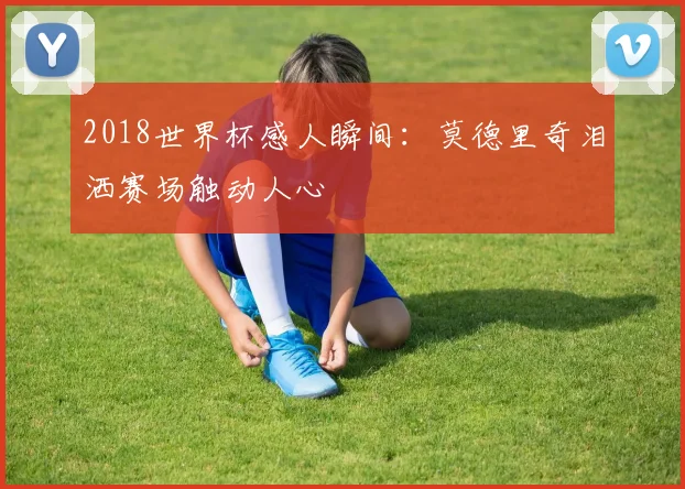 2018世界杯感人瞬间:莫德里奇泪洒赛场触动人心