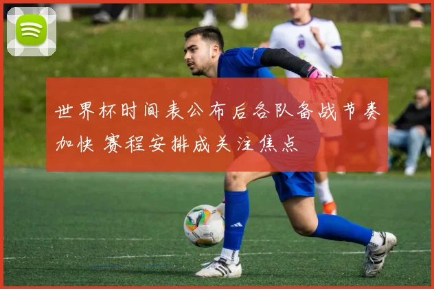 世界杯时间表公布后各队备战节奏加快 赛程安排成关注焦点