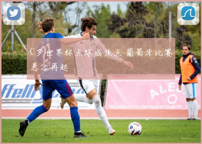 C罗世界杯点球成焦点 葡萄牙比赛悬念再起