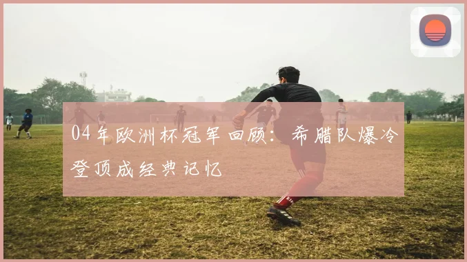 04年欧洲杯冠军回顾：希腊队爆冷登顶成经典记忆