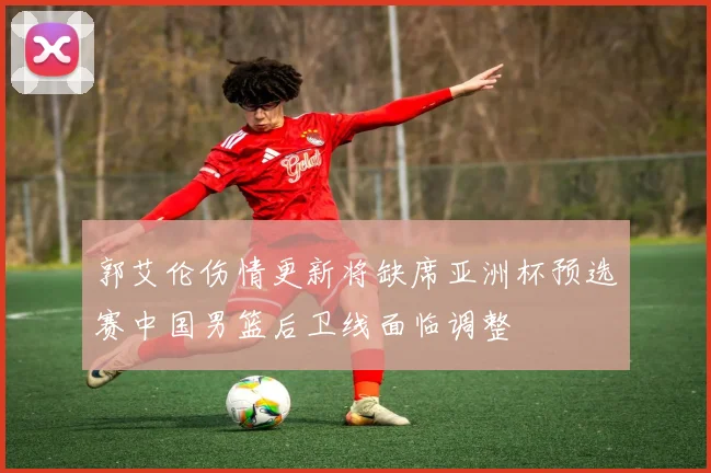 郭艾伦伤情更新将缺席亚洲杯预选赛中国男篮后卫线面临调整