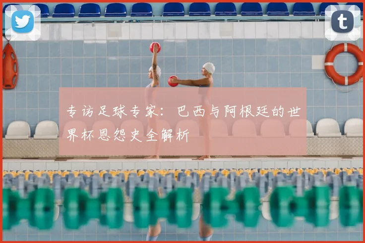 专访足球专家：巴西与阿根廷的世界杯恩怨史全解析