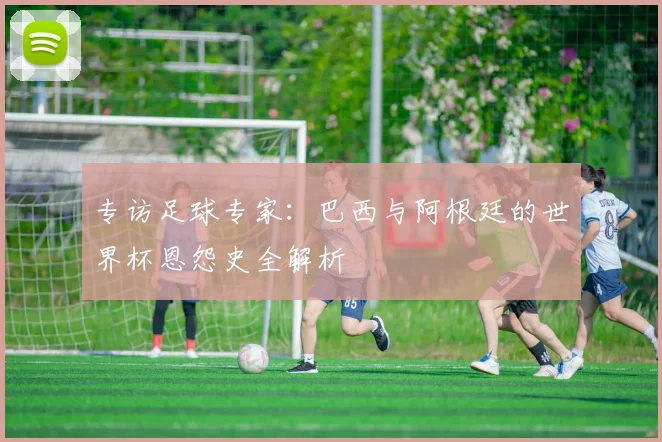 专访足球专家：巴西与阿根廷的世界杯恩怨史全解析