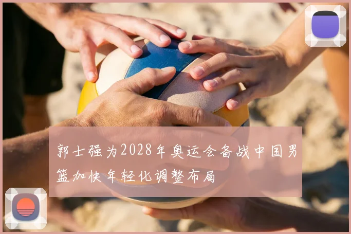 郭士强为2028年奥运会备战中国男篮加快年轻化调整布局