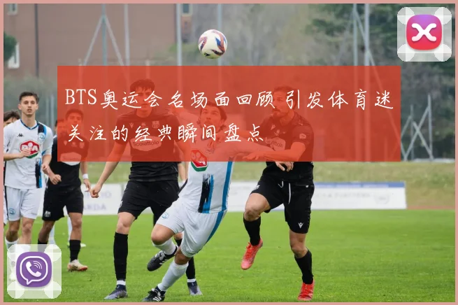 BTS奥运会名场面回顾 引发体育迷关注的经典瞬间盘点