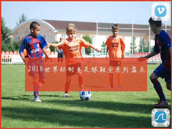 2018世界杯耐克足球鞋全系列盘点