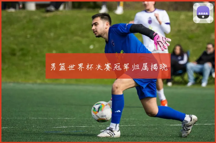 男篮世界杯决赛冠军归属揭晓