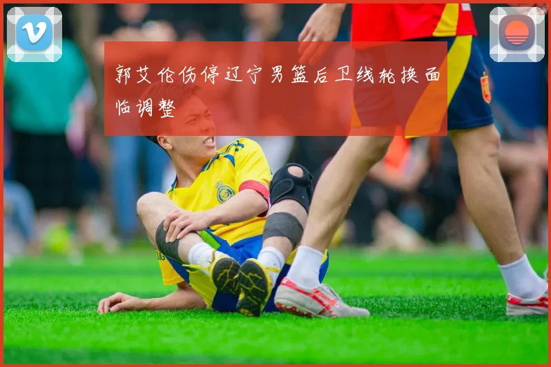 郭艾伦伤停辽宁男篮后卫线轮换面临调整