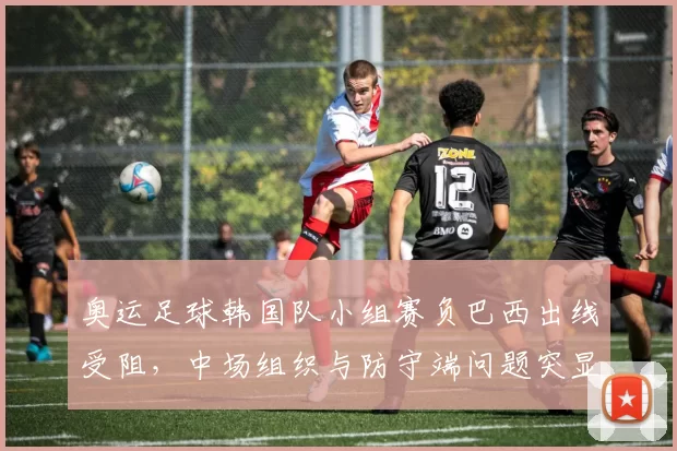 奥运足球韩国队小组赛负巴西出线受阻，中场组织与防守端问题突显