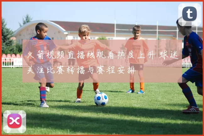 火箭视频直播线观看热度上升 球迷关注比赛转播与赛程安排