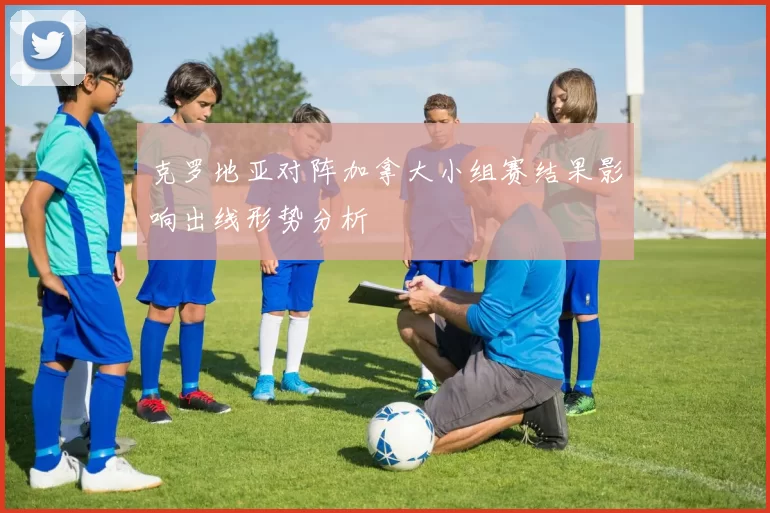 克罗地亚对阵加拿大小组赛结果影响出线形势分析
