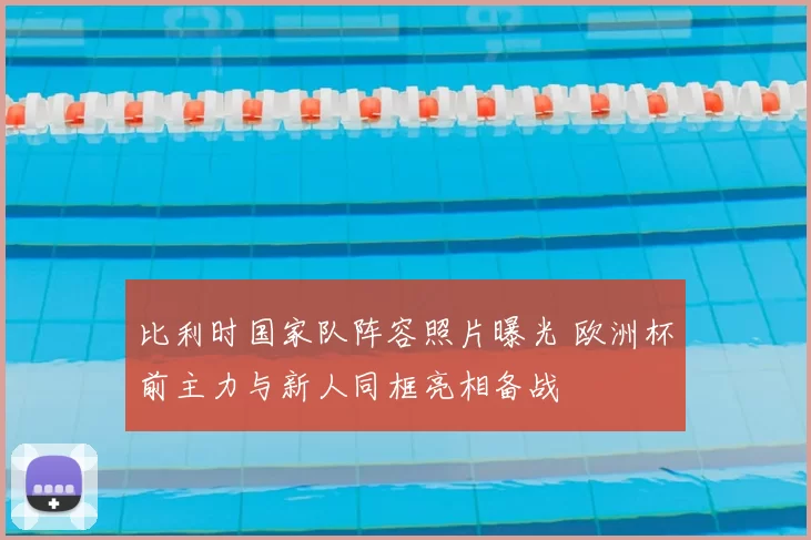 比利时国家队阵容照片曝光 欧洲杯前主力与新人同框亮相备战