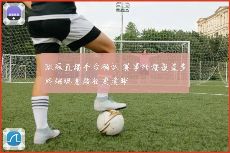 欧冠直播平台确认 赛事转播覆盖多终端观看路径更清晰