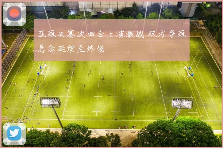 亚冠决赛次回合上演激战 双方争冠悬念延续至终场