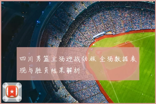 四川男篮主场迎战劲旅 全场数据表现与胜负结果解析