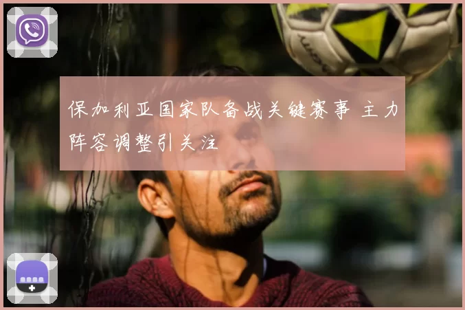 保加利亚国家队备战关键赛事 主力阵容调整引关注