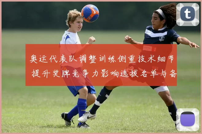 奥运代表队调整训练侧重技术细节 提升奖牌竞争力影响选拔名单与备战重点
