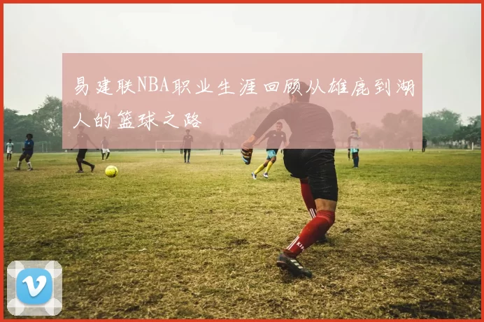 易建联NBA职业生涯回顾从雄鹿到湖人的篮球之路