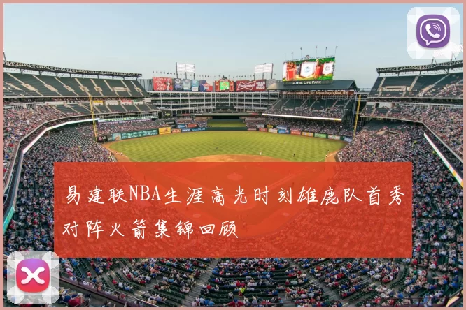 易建联NBA生涯高光时刻雄鹿队首秀对阵火箭集锦回顾