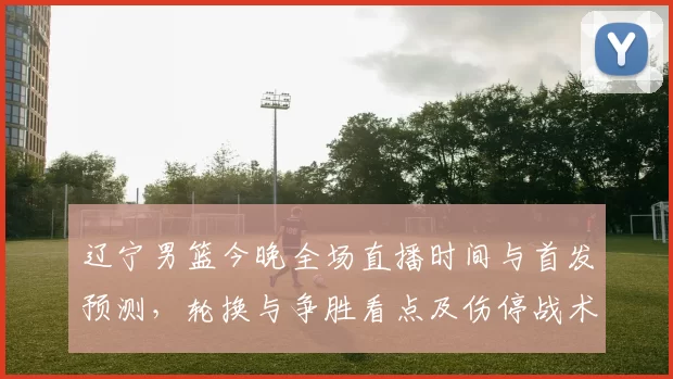 辽宁男篮今晚全场直播时间与首发预测,轮换与争胜看点及伤停战术关注