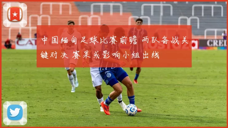 中国缅甸足球比赛前瞻 两队备战关键对决 赛果或影响小组出线