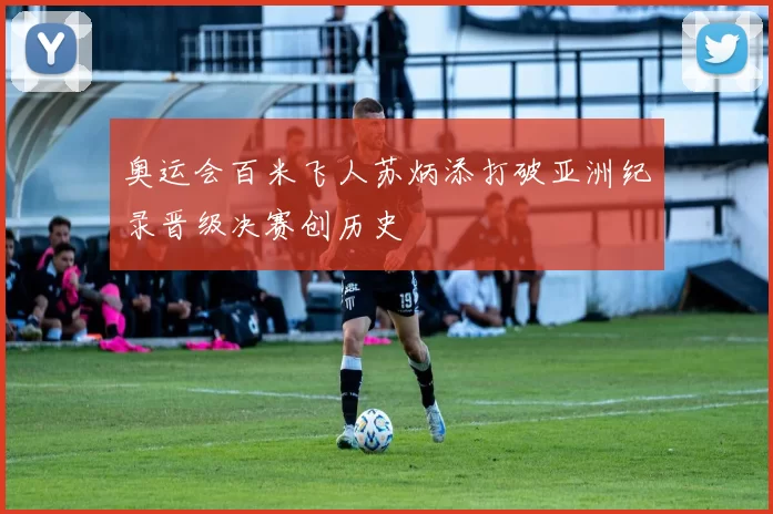 奥运会百米飞人苏炳添打破亚洲纪录晋级决赛创历史