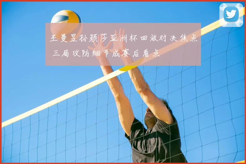 王曼昱孙颖莎亚洲杯回放对决焦点 三局攻防细节成赛后看点