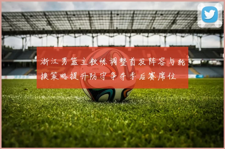 浙江男篮主教练调整首发阵容与轮换策略提升防守争夺季后赛席位