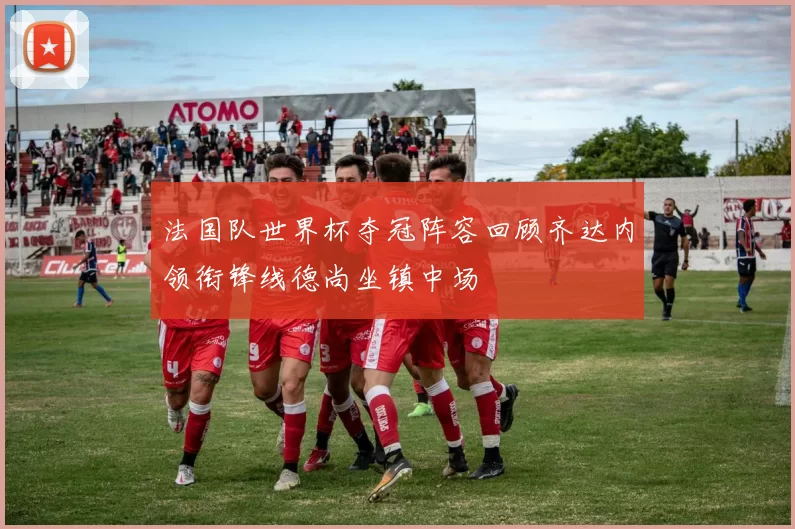 法国队世界杯夺冠阵容回顾齐达内领衔锋线德尚坐镇中场