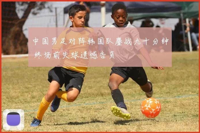中国男足对阵韩国队鏖战九十分钟 终场前失球遗憾告负