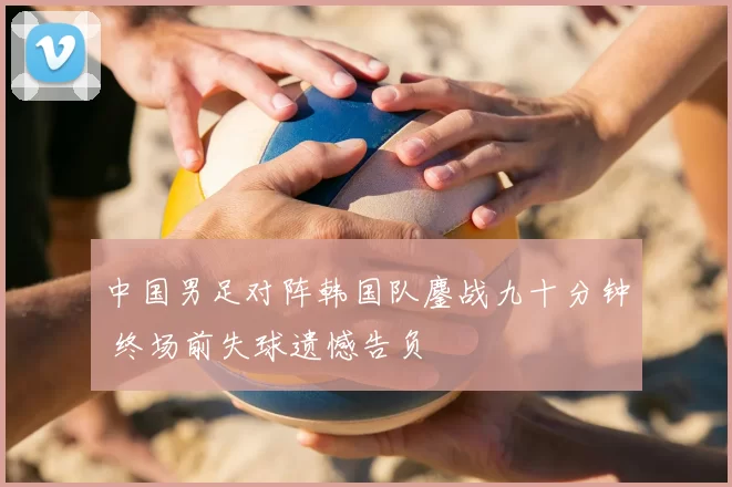 中国男足对阵韩国队鏖战九十分钟 终场前失球遗憾告负