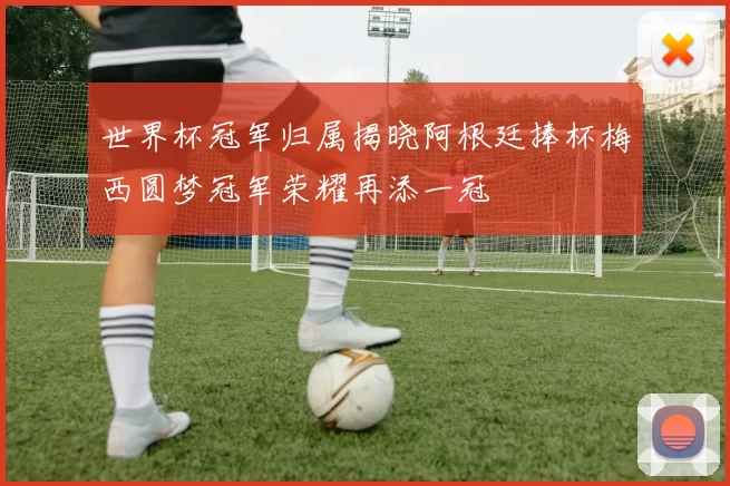 世界杯冠军归属揭晓阿根廷捧杯梅西圆梦冠军荣耀再添一冠