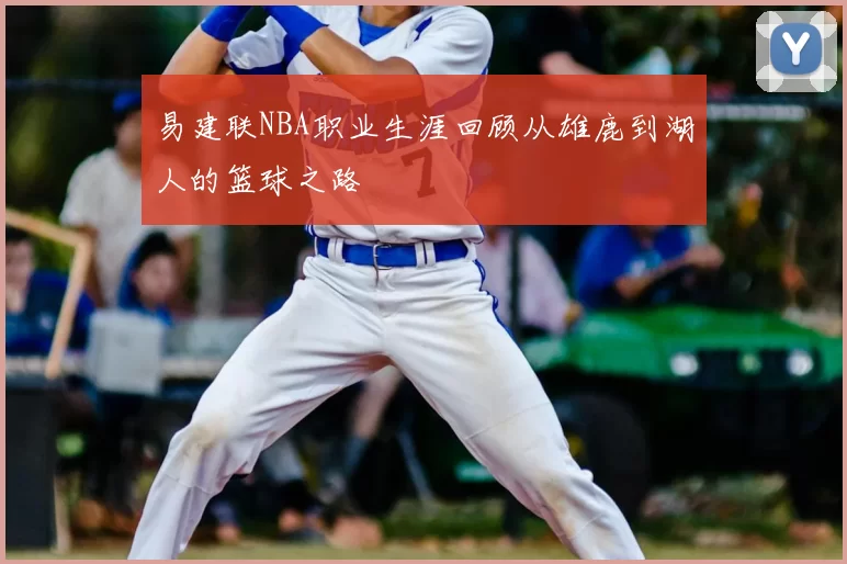 易建联NBA职业生涯回顾从雄鹿到湖人的篮球之路