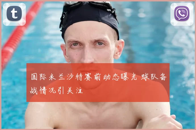 国际米兰沙特赛前动态曝光 球队备战情况引关注