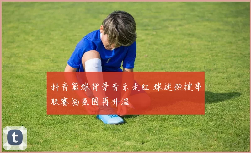 抖音篮球背景音乐走红 球迷热搜串联赛场氛围再升温