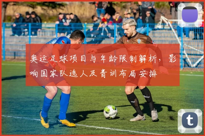 奥运足球项目与年龄限制解析，影响国家队选人及青训布局安排