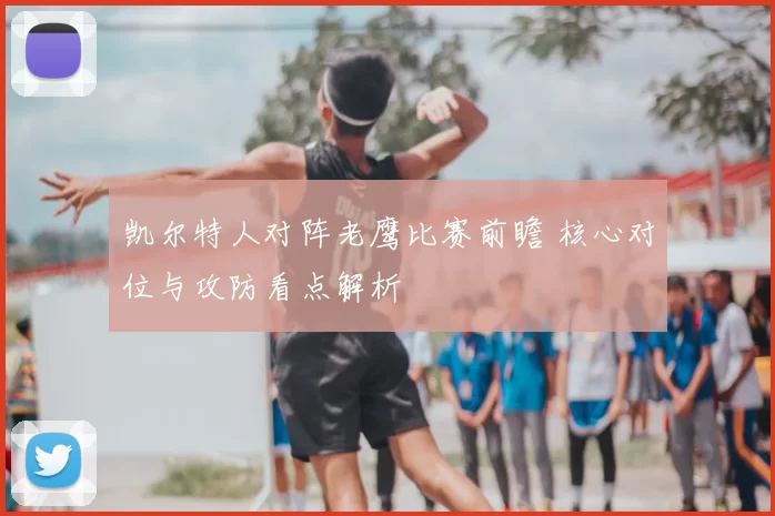 凯尔特人对阵老鹰比赛前瞻 核心对位与攻防看点解析