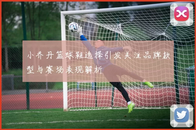 小乔丹篮球鞋选择引发关注品牌款型与赛场表现解析