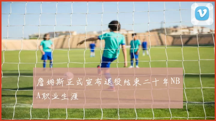 詹姆斯正式宣布退役结束二十年NBA职业生涯