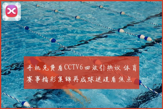 手机免费看CCTV6回放引热议 体育赛事精彩集锦再成球迷追看焦点