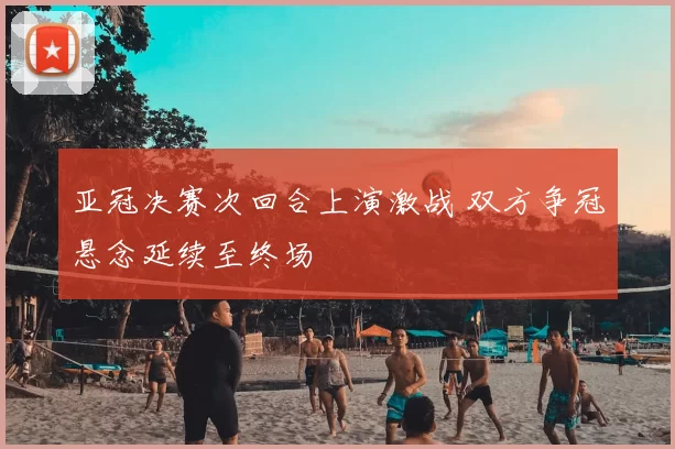 亚冠决赛次回合上演激战 双方争冠悬念延续至终场