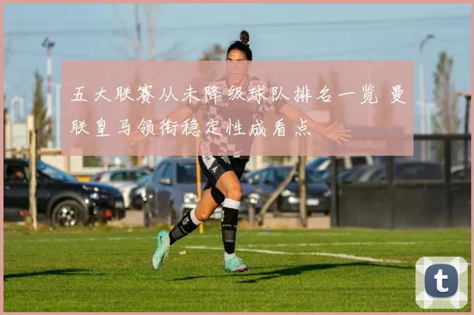 五大联赛从未降级球队排名一览 曼联皇马领衔稳定性成看点